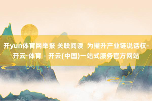 开yun体育网举报 关联阅读  为擢升产业链说话权-开云·体育 - 开云(中国)一站式服务官方网站