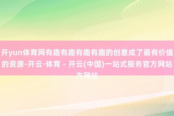 开yun体育网有趣有趣有趣有趣的创意成了最有价值的资源-开云·体育 - 开云(中国)一站式服务官方网站