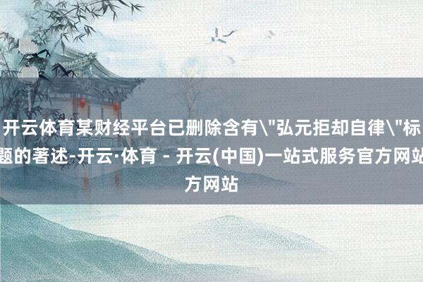 开云体育某财经平台已删除含有＂弘元拒却自律＂标题的著述-开云·体育 - 开云(中国)一站式服务官方网站