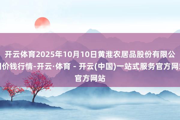 开云体育2025年10月10日黄淮农居品股份有限公司价钱行情-开云·体育 - 开云(中国)一站式服务官方网站