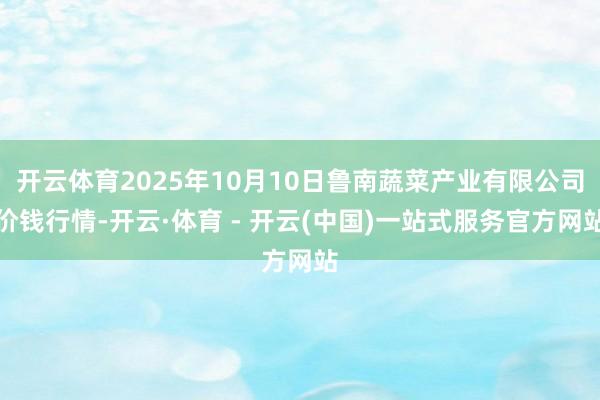 开云体育2025年10月10日鲁南蔬菜产业有限公司价钱行情-开云·体育 - 开云(中国)一站式服务官方网站
