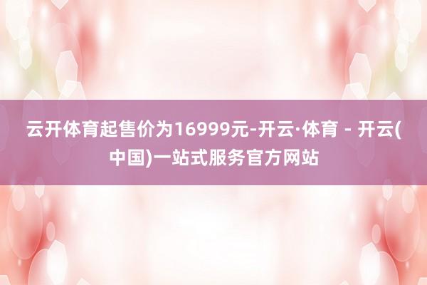 云开体育起售价为16999元-开云·体育 - 开云(中国)一站式服务官方网站