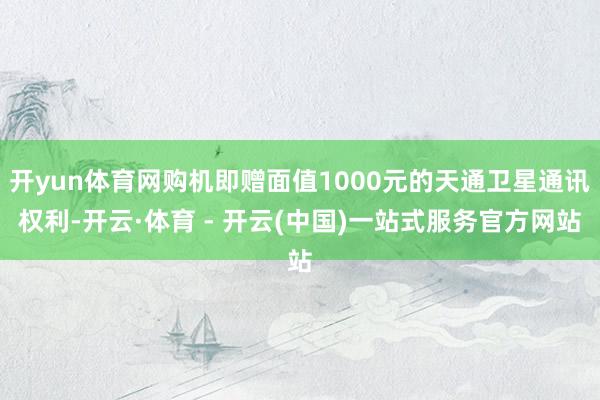 开yun体育网购机即赠面值1000元的天通卫星通讯权利-开云·体育 - 开云(中国)一站式服务官方网站